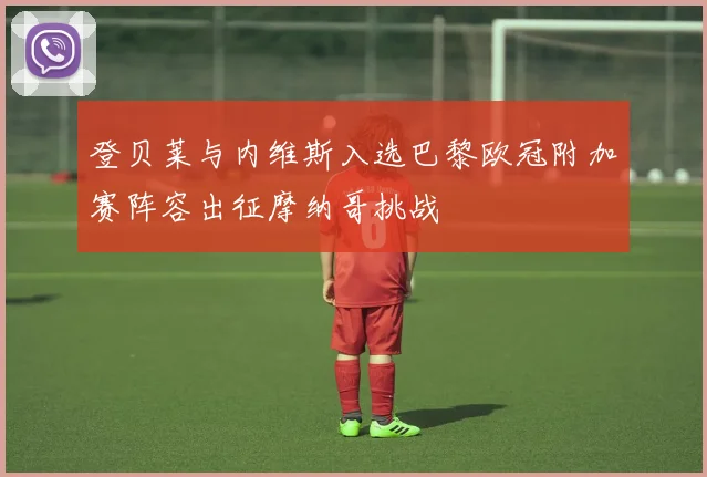 登贝莱与内维斯入选巴黎欧冠附加赛阵容出征摩纳哥挑战