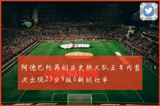 阿德巴约再创历史热火队五年内首次出现23分9板6断的壮举