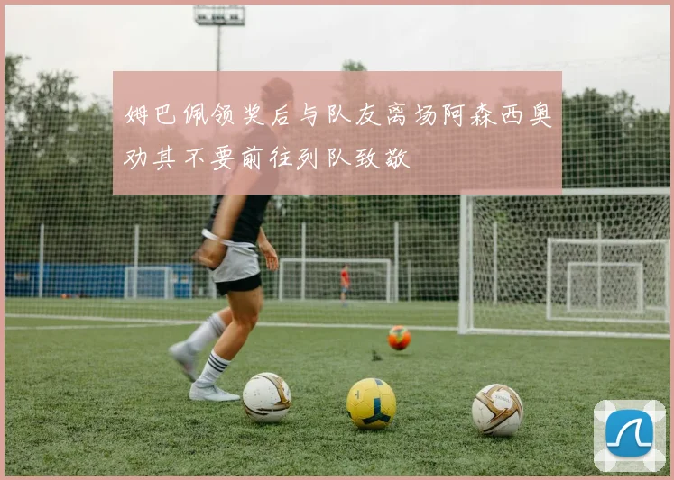 姆巴佩领奖后与队友离场阿森西奥劝其不要前往列队致敬