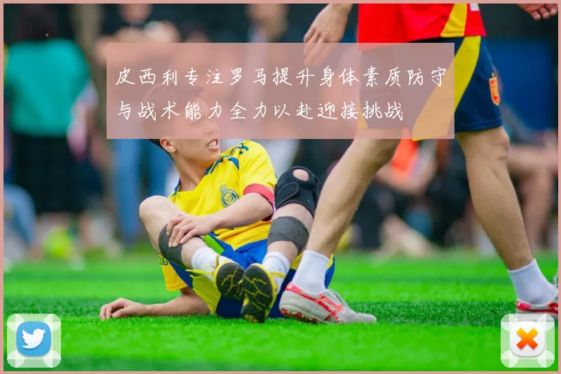皮西利专注罗马提升身体素质防守与战术能力全力以赴迎接挑战