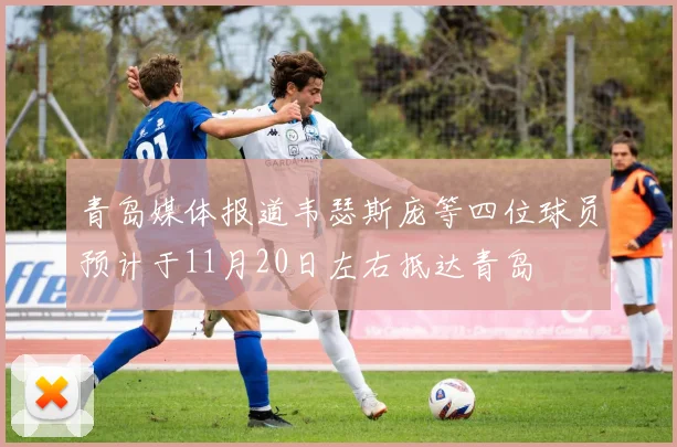 青岛媒体报道韦瑟斯庞等四位球员预计于11月20日左右抵达青岛