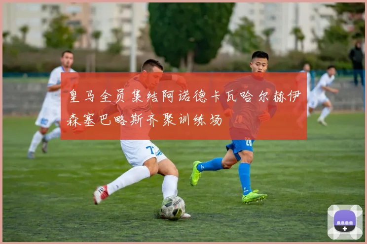 皇马全员集结阿诺德卡瓦哈尔赫伊森塞巴略斯齐聚训练场