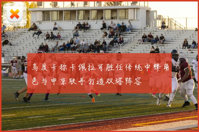乌度卡称卡佩拉可胜任传统中锋角色与申京联手打造双塔阵容