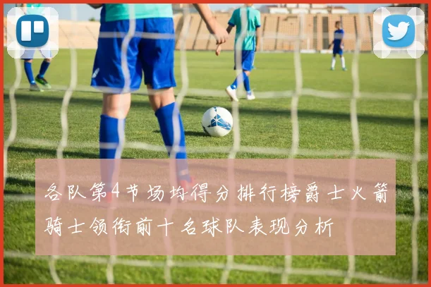 各队第4节场均得分排行榜爵士火箭骑士领衔前十名球队表现分析