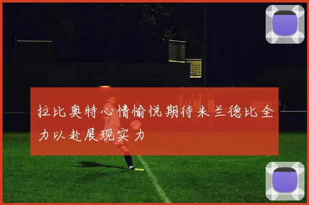 拉比奥特心情愉悦期待米兰德比全力以赴展现实力