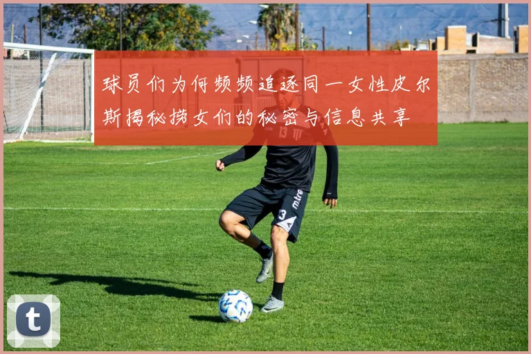 球员们为何频频追逐同一女性皮尔斯揭秘捞女们的秘密与信息共享