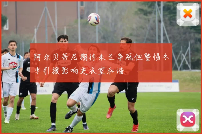 阿尔贝蒂尼期待米兰争冠但警惕冬季引援影响更衣室和谐