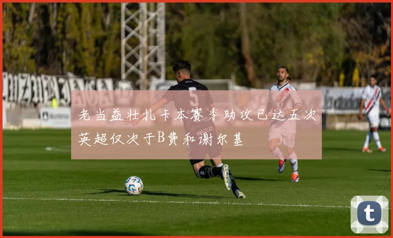 老当益壮扎卡本赛季助攻已达五次英超仅次于B费和谢尔基