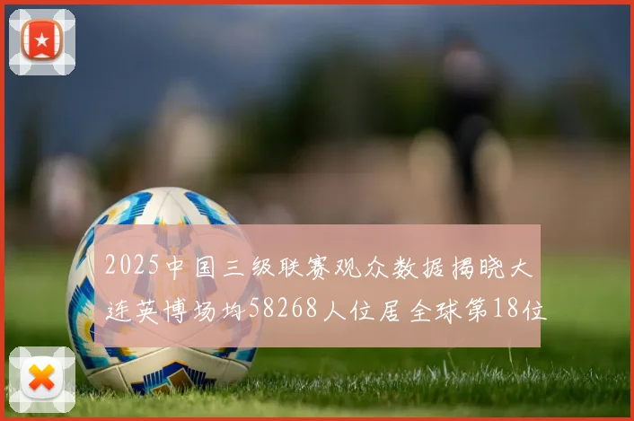 2025中国三级联赛观众数据揭晓大连英博场均58268人位居全球第18位