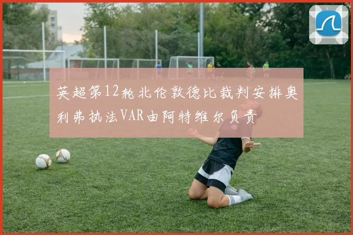 英超第12轮北伦敦德比裁判安排奥利弗执法VAR由阿特维尔负责