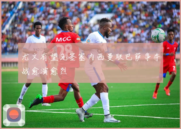 尤文有望免签塞内西曼联巴萨争夺战愈演愈烈