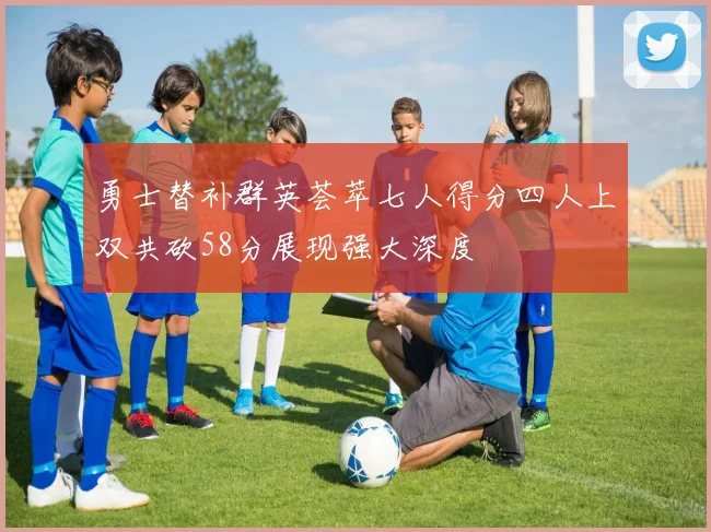 勇士替补群英荟萃七人得分四人上双共砍58分展现强大深度