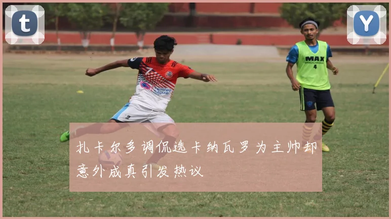 扎卡尔多调侃选卡纳瓦罗为主帅却意外成真引发热议