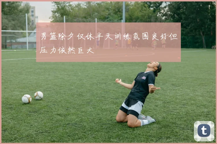 男篮除夕仅休半天训练氛围良好但压力依然巨大