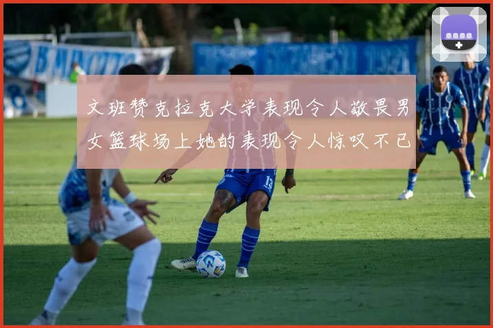 文班赞克拉克大学表现令人敬畏男女篮球场上她的表现令人惊叹不已