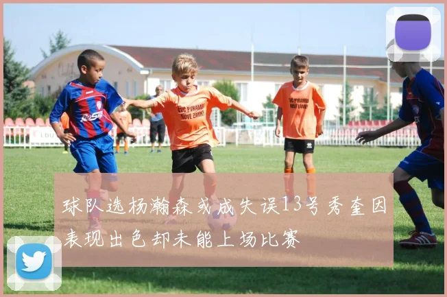 球队选杨瀚森或成失误13号秀奎因表现出色却未能上场比赛