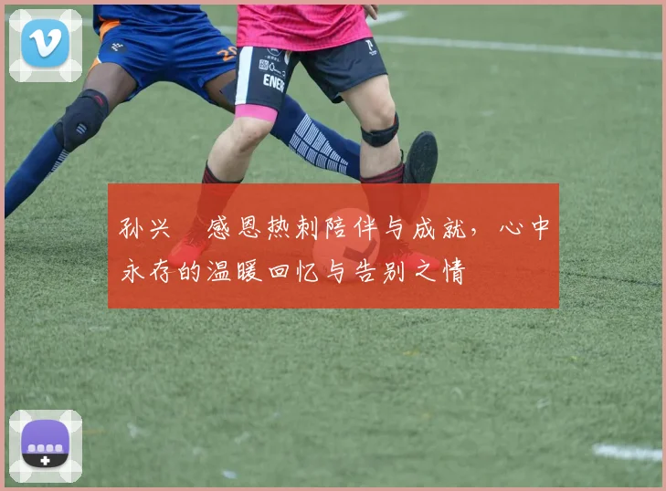 孙兴慜感恩热刺陪伴与成就，心中永存的温暖回忆与告别之情