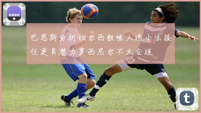 巴恩斯分析切尔西教练人选小法接任更具潜力罗西尼尔不太合适