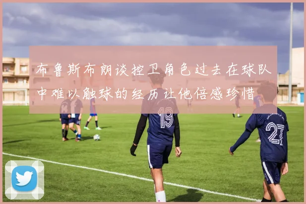 布鲁斯布朗谈控卫角色过去在球队中难以触球的经历让他倍感珍惜