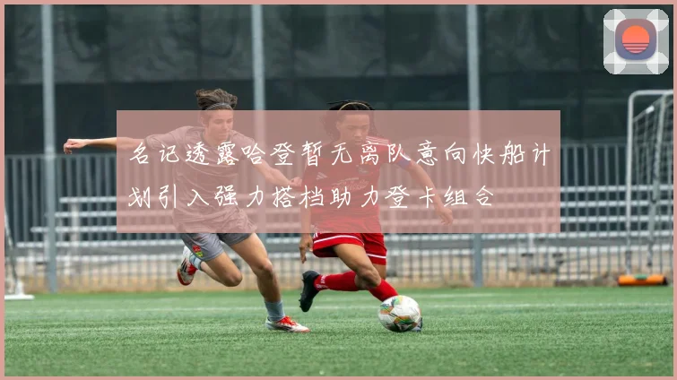 名记透露哈登暂无离队意向快船计划引入强力搭档助力登卡组合