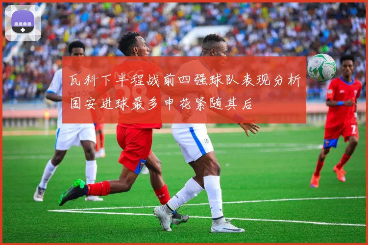 瓦科下半程战前四强球队表现分析国安进球最多申花紧随其后