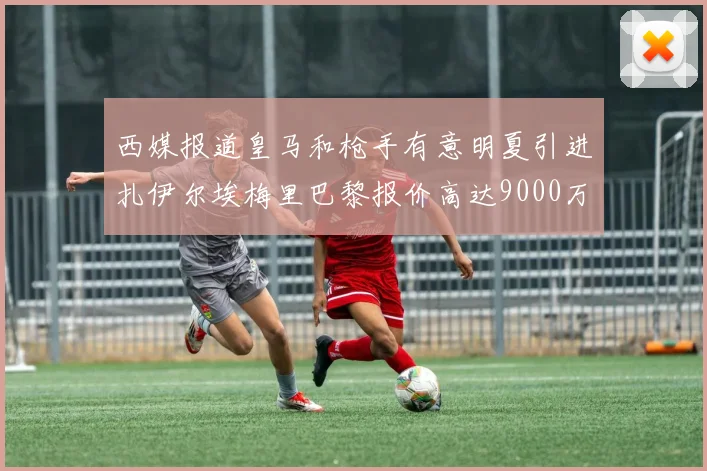 西媒报道皇马和枪手有意明夏引进扎伊尔埃梅里巴黎报价高达9000万欧
