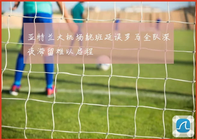 亚特兰大机场航班延误罗马全队深夜滞留难以启程