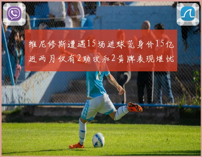 维尼修斯遭遇15场进球荒身价15亿近两月仅有2助攻和2黄牌表现堪忧